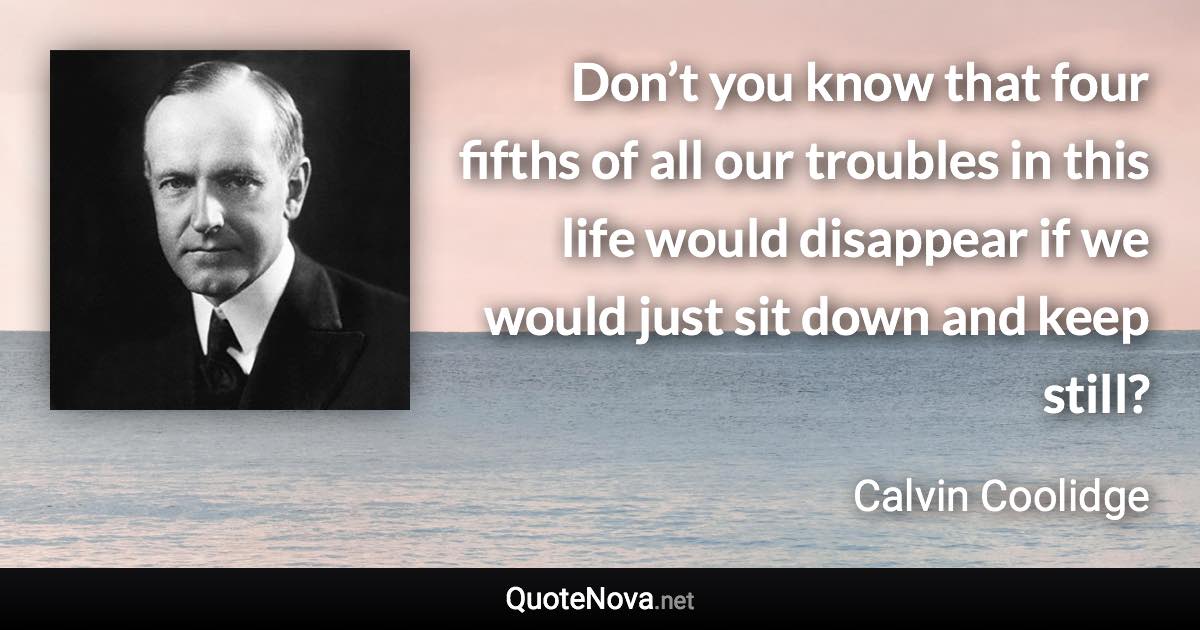 Don’t you know that four fifths of all our troubles in this life would disappear if we would just sit down and keep still? - Calvin Coolidge quote