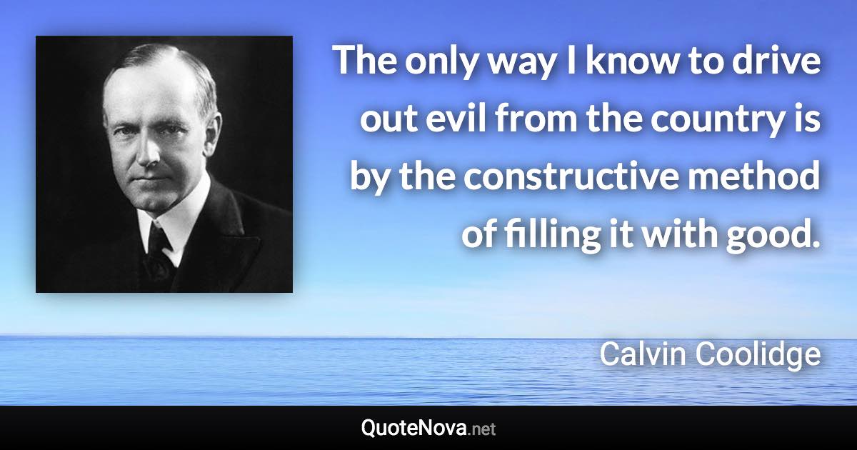 The only way I know to drive out evil from the country is by the constructive method of filling it with good. - Calvin Coolidge quote