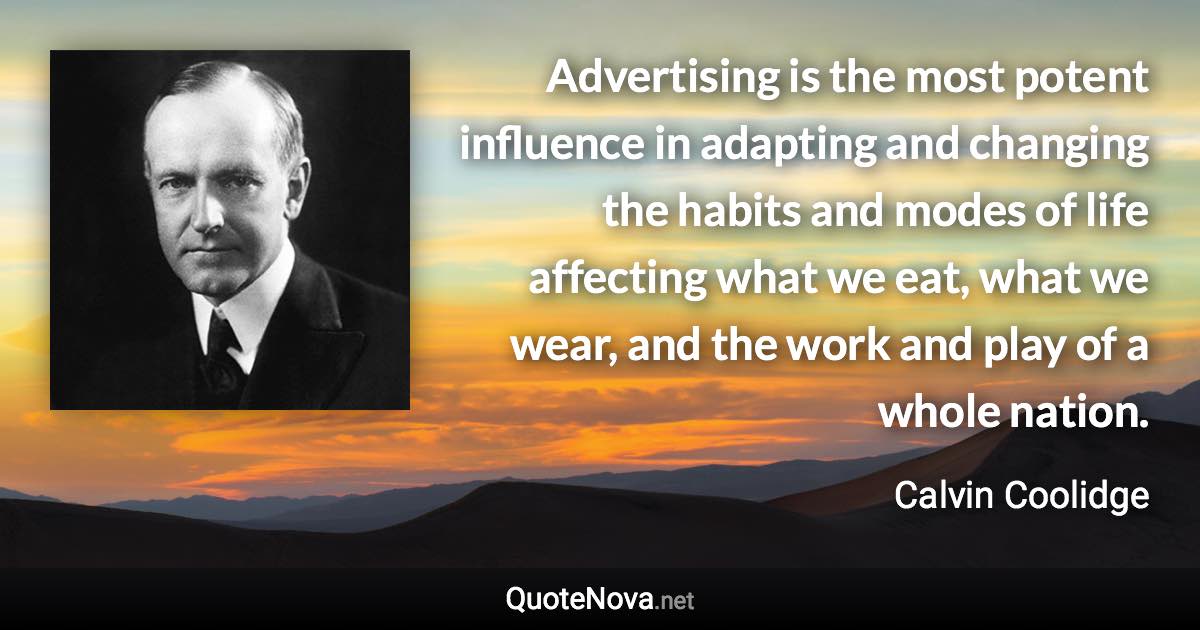 Advertising is the most potent influence in adapting and changing the habits and modes of life affecting what we eat, what we wear, and the work and play of a whole nation. - Calvin Coolidge quote