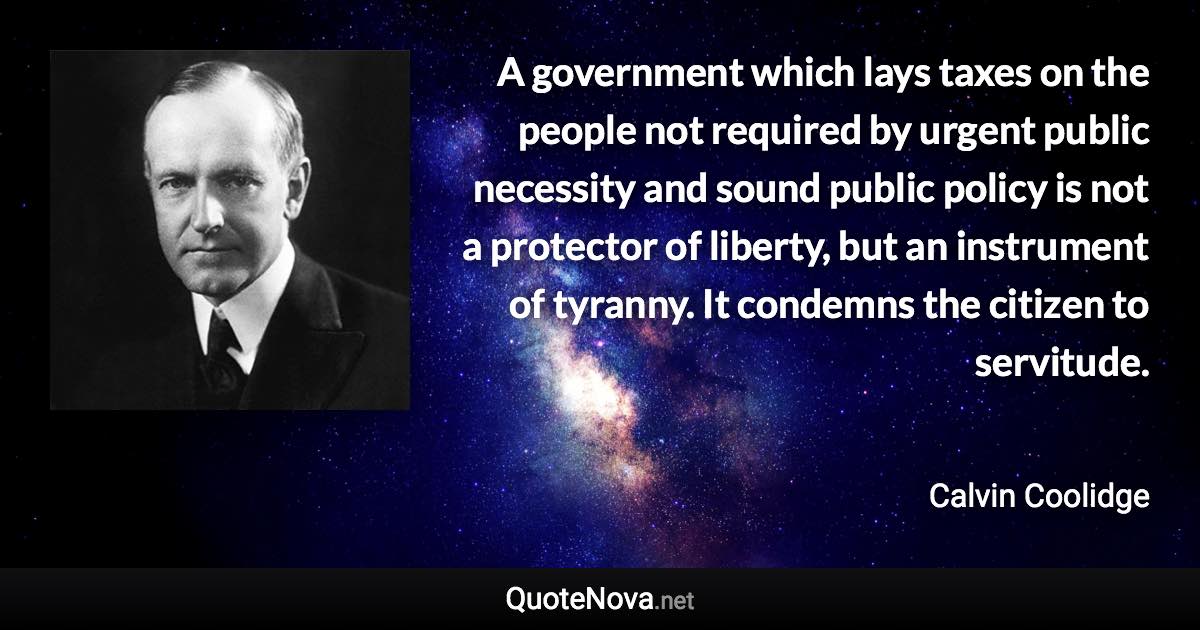 A government which lays taxes on the people not required by urgent public necessity and sound public policy is not a protector of liberty, but an instrument of tyranny. It condemns the citizen to servitude. - Calvin Coolidge quote