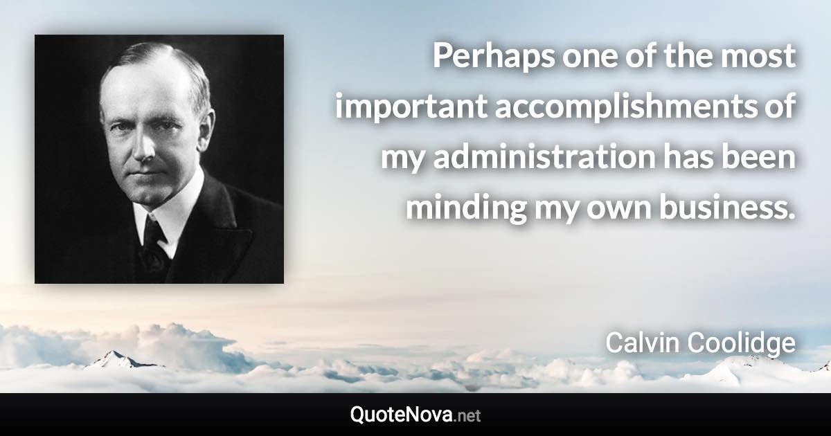 Perhaps one of the most important accomplishments of my administration has been minding my own business. - Calvin Coolidge quote