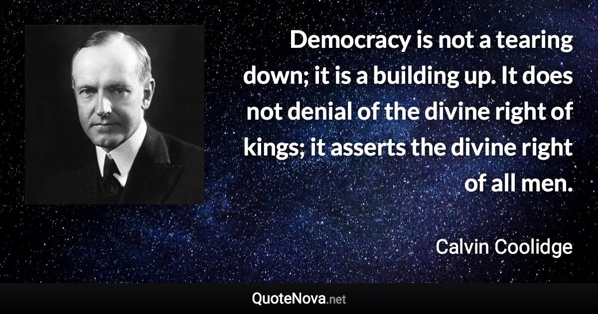Democracy is not a tearing down; it is a building up. It does not denial of the divine right of kings; it asserts the divine right of all men. - Calvin Coolidge quote
