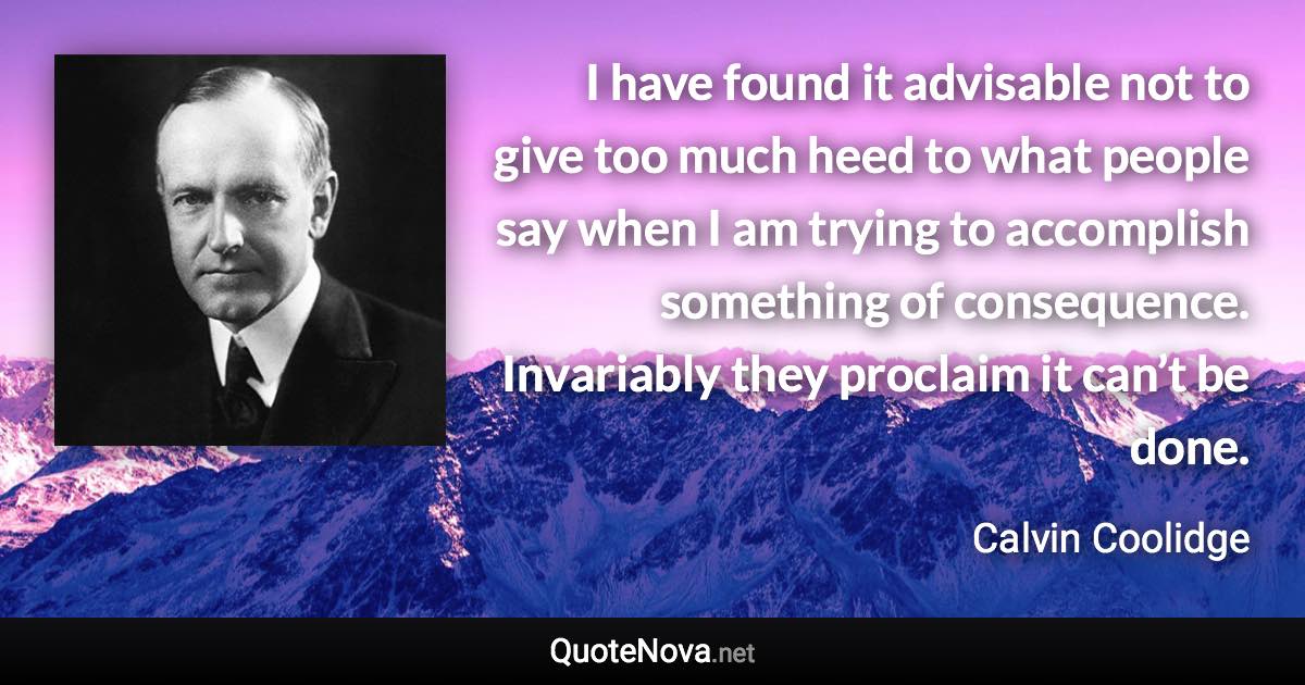 I have found it advisable not to give too much heed to what people say when I am trying to accomplish something of consequence. Invariably they proclaim it can’t be done. - Calvin Coolidge quote