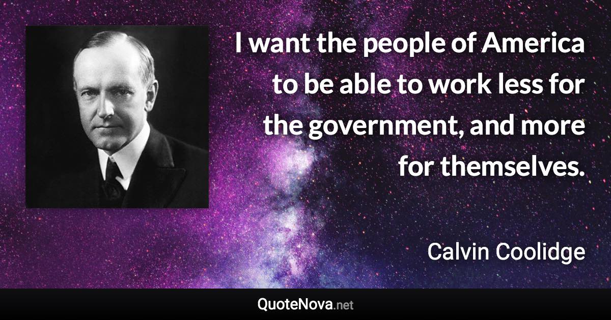 I want the people of America to be able to work less for the government, and more for themselves. - Calvin Coolidge quote