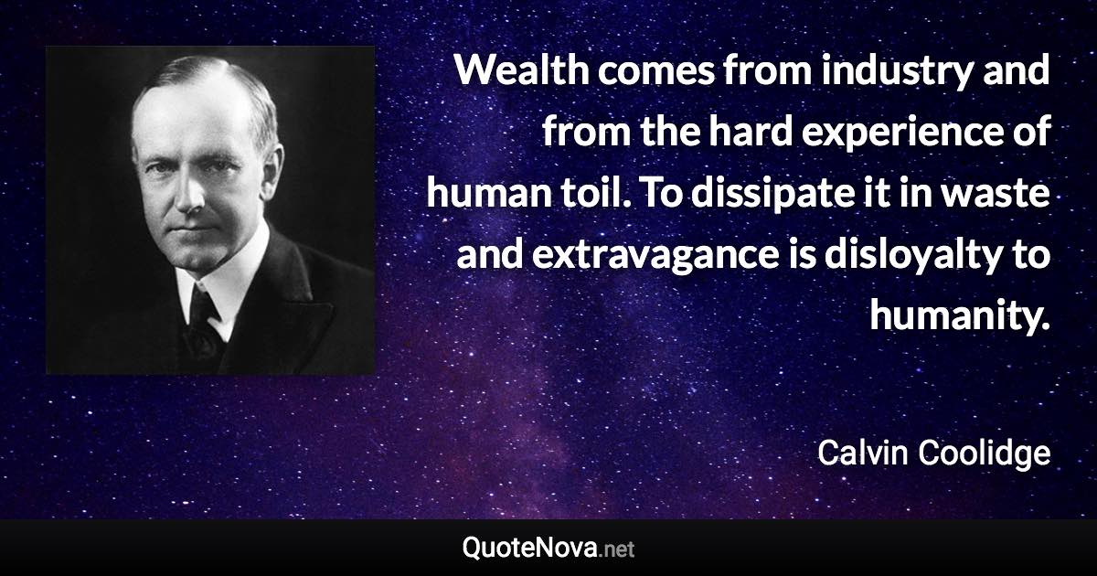 Wealth comes from industry and from the hard experience of human toil. To dissipate it in waste and extravagance is disloyalty to humanity. - Calvin Coolidge quote