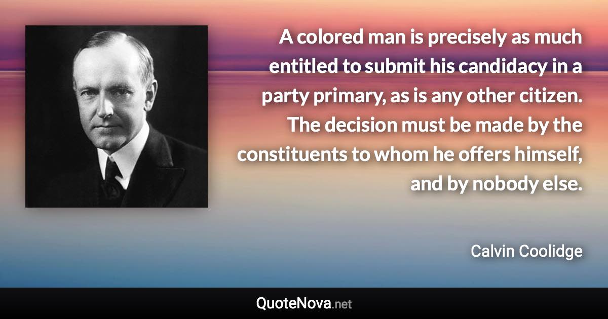 A colored man is precisely as much entitled to submit his candidacy in a party primary, as is any other citizen. The decision must be made by the constituents to whom he offers himself, and by nobody else. - Calvin Coolidge quote