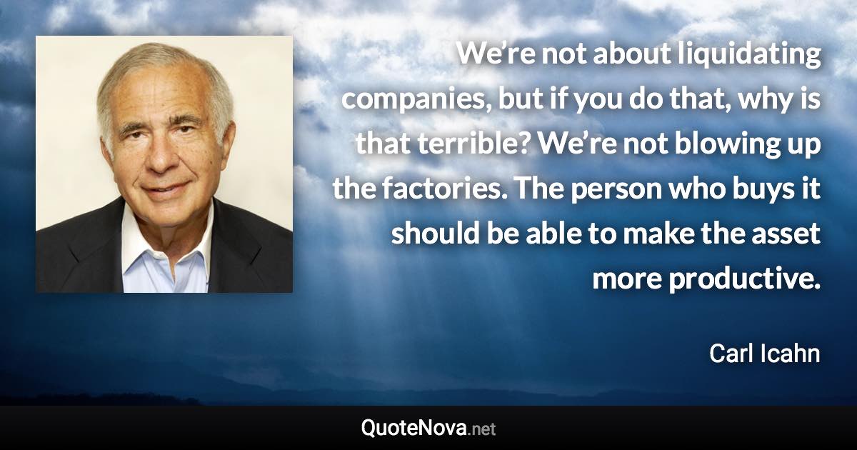 We’re not about liquidating companies, but if you do that, why is that terrible? We’re not blowing up the factories. The person who buys it should be able to make the asset more productive. - Carl Icahn quote