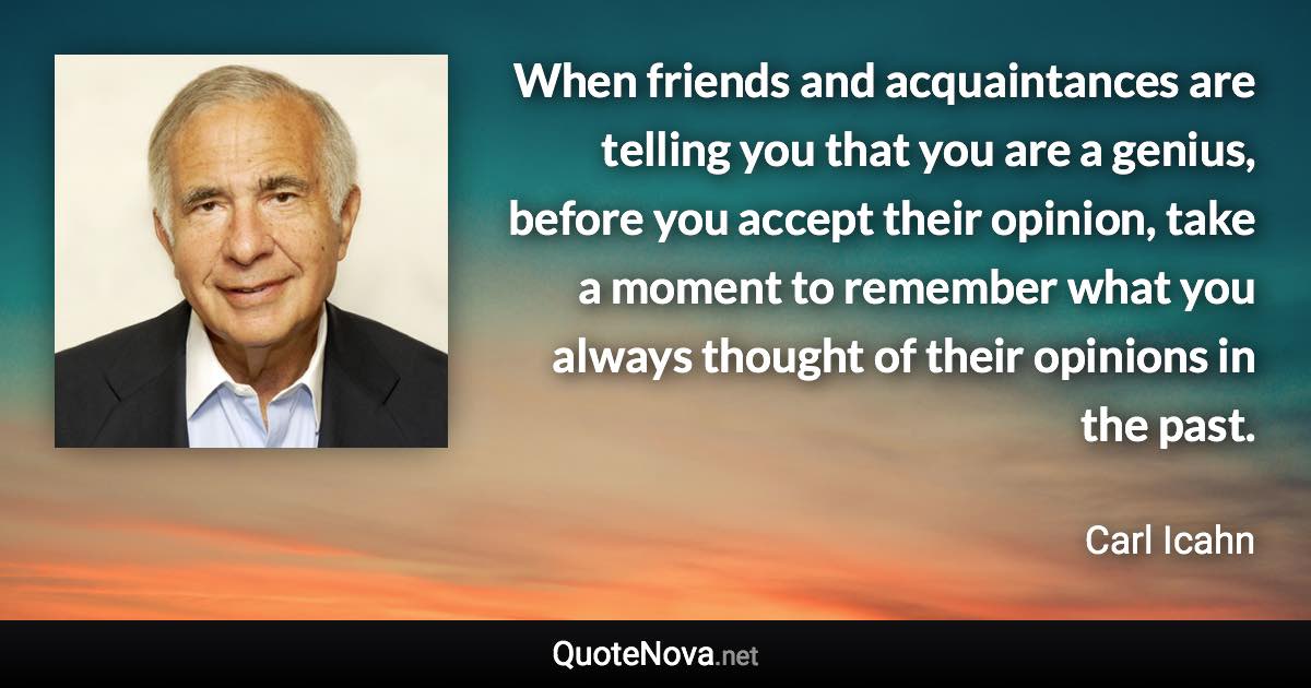 When friends and acquaintances are telling you that you are a genius, before you accept their opinion, take a moment to remember what you always thought of their opinions in the past. - Carl Icahn quote