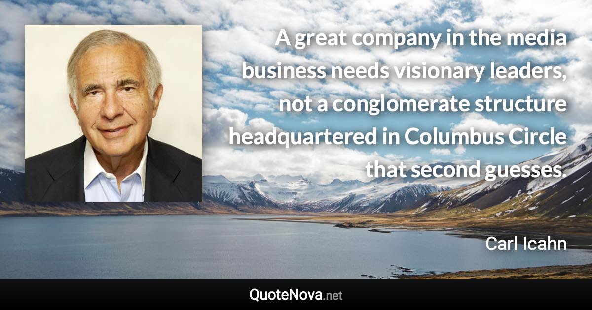 A great company in the media business needs visionary leaders, not a conglomerate structure headquartered in Columbus Circle that second guesses. - Carl Icahn quote