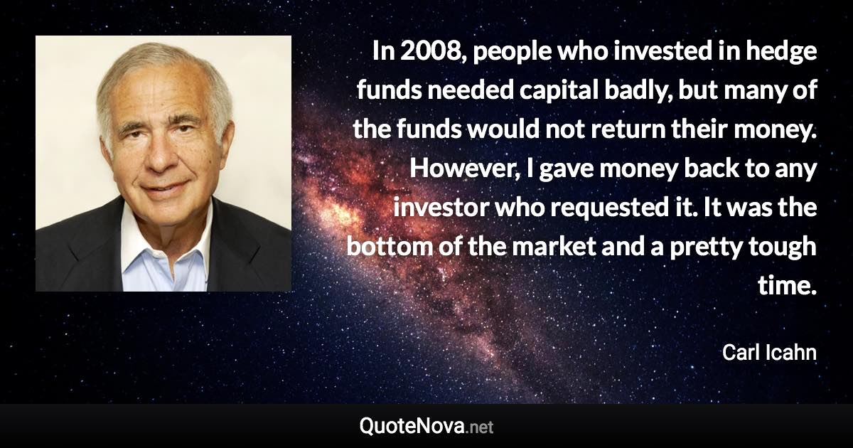 In 2008, people who invested in hedge funds needed capital badly, but many of the funds would not return their money. However, I gave money back to any investor who requested it. It was the bottom of the market and a pretty tough time. - Carl Icahn quote