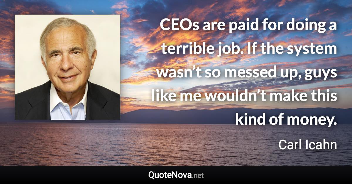 CEOs are paid for doing a terrible job. If the system wasn’t so messed up, guys like me wouldn’t make this kind of money. - Carl Icahn quote