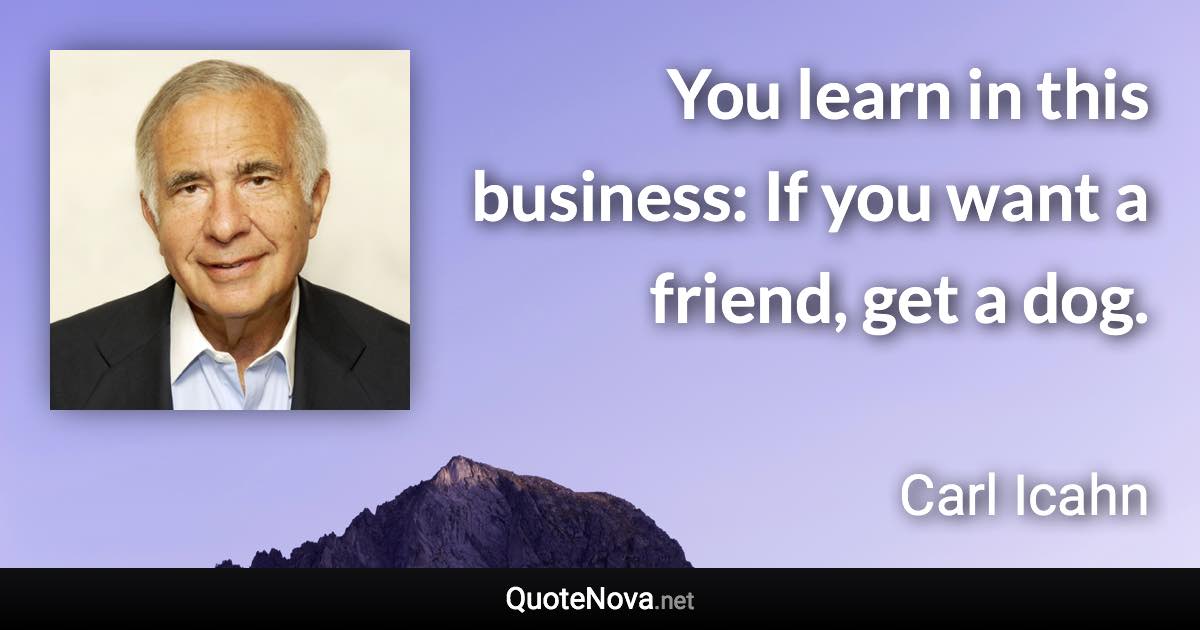 You learn in this business: If you want a friend, get a dog. - Carl Icahn quote