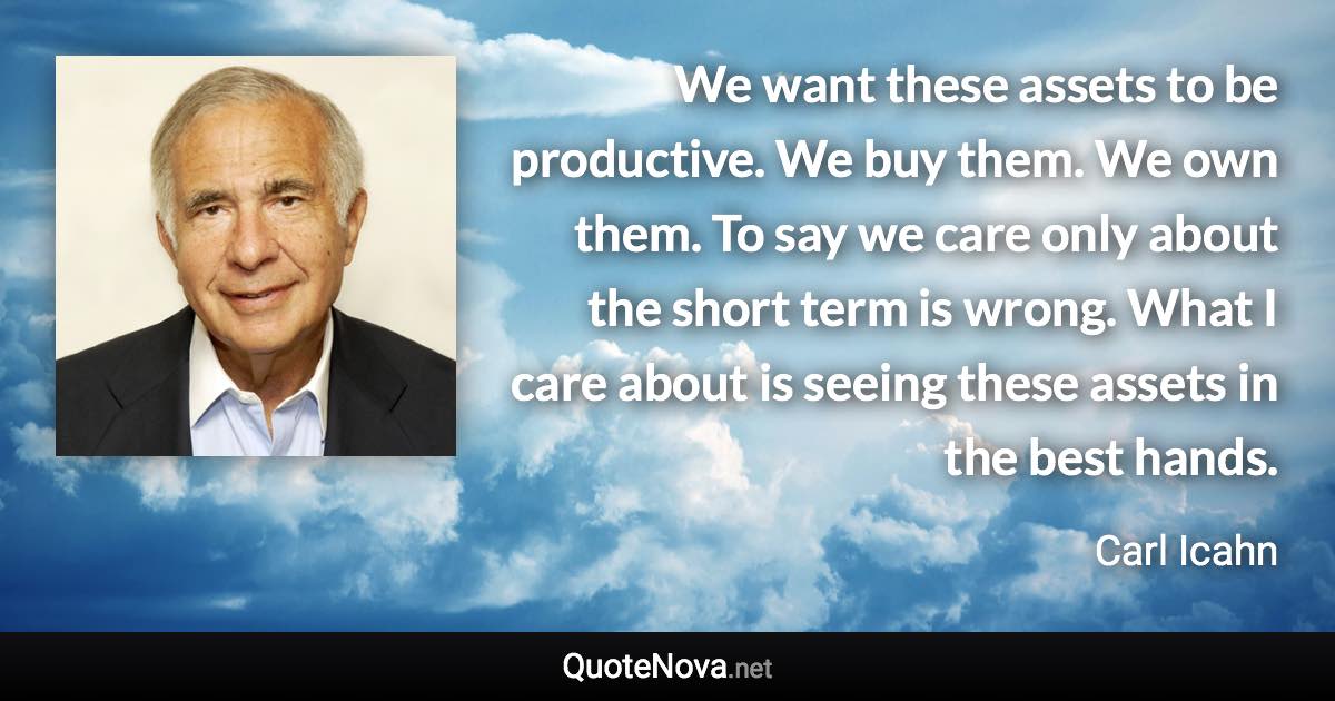 We want these assets to be productive. We buy them. We own them. To say we care only about the short term is wrong. What I care about is seeing these assets in the best hands. - Carl Icahn quote