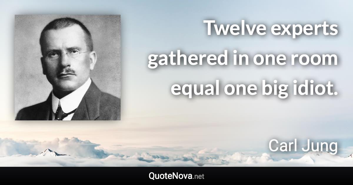 Twelve experts gathered in one room equal one big idiot. - Carl Jung quote