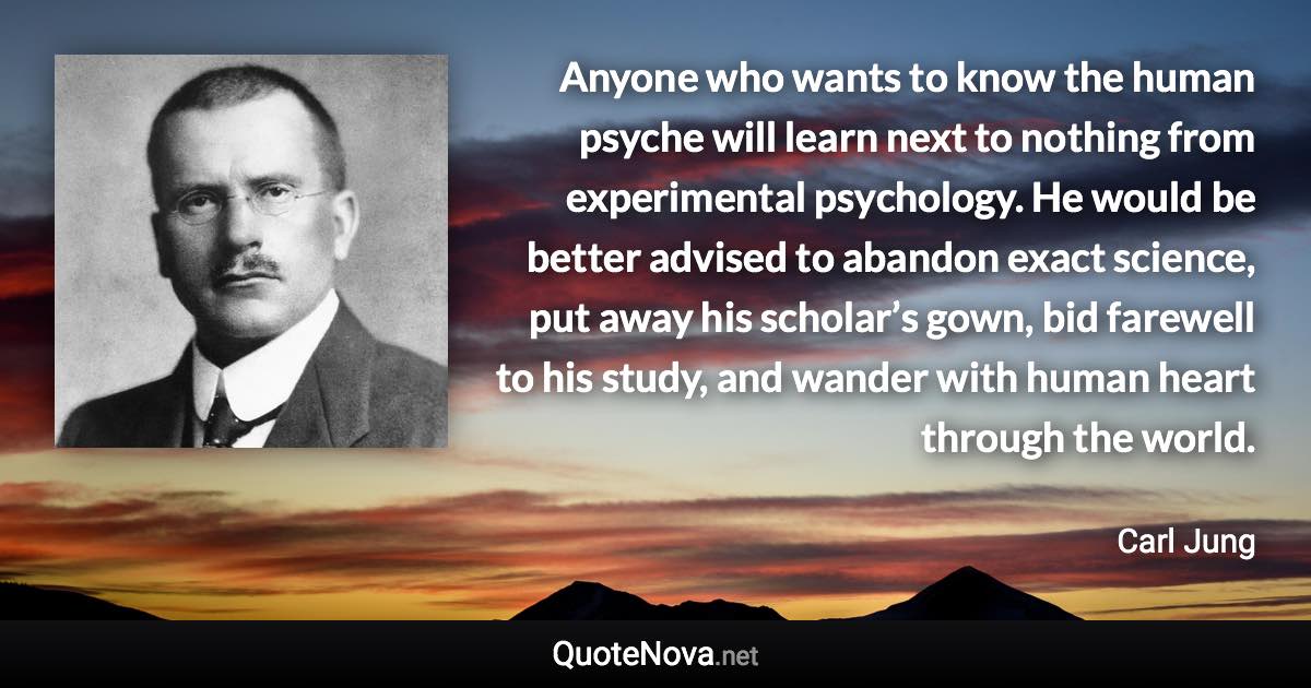 Anyone who wants to know the human psyche will learn next to nothing from experimental psychology. He would be better advised to abandon exact science, put away his scholar’s gown, bid farewell to his study, and wander with human heart through the world. - Carl Jung quote