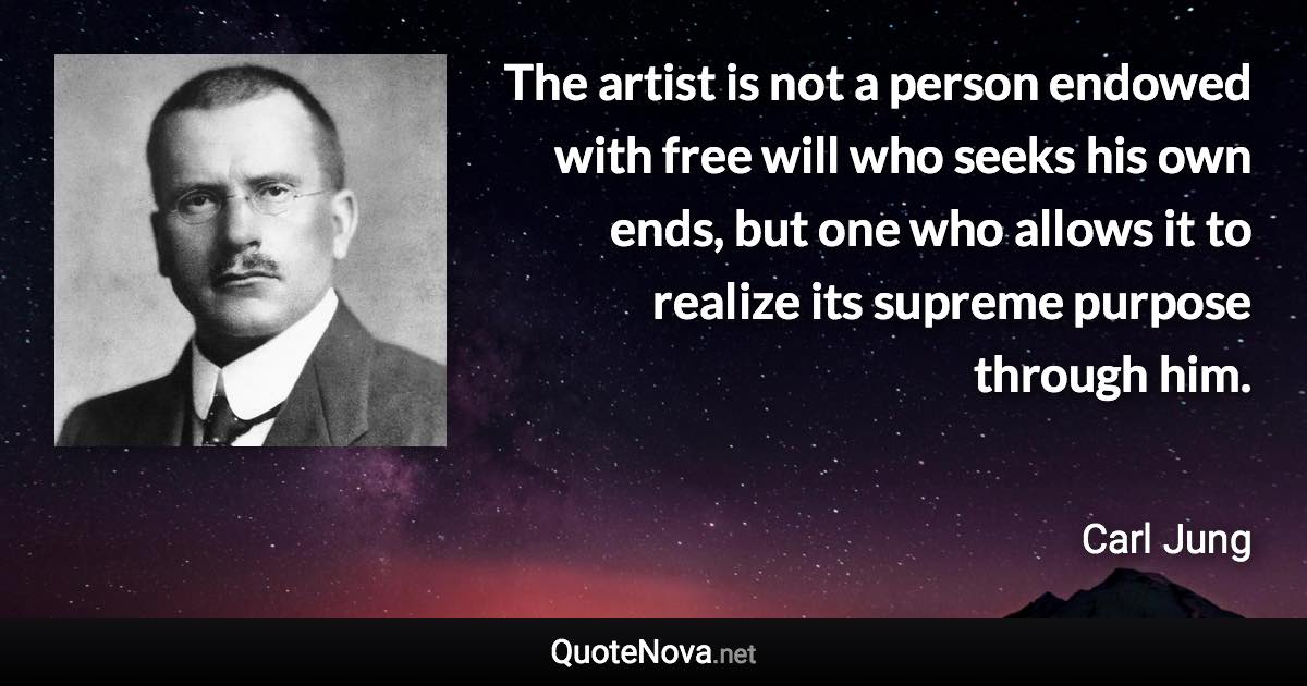 The artist is not a person endowed with free will who seeks his own ends, but one who allows it to realize its supreme purpose through him. - Carl Jung quote