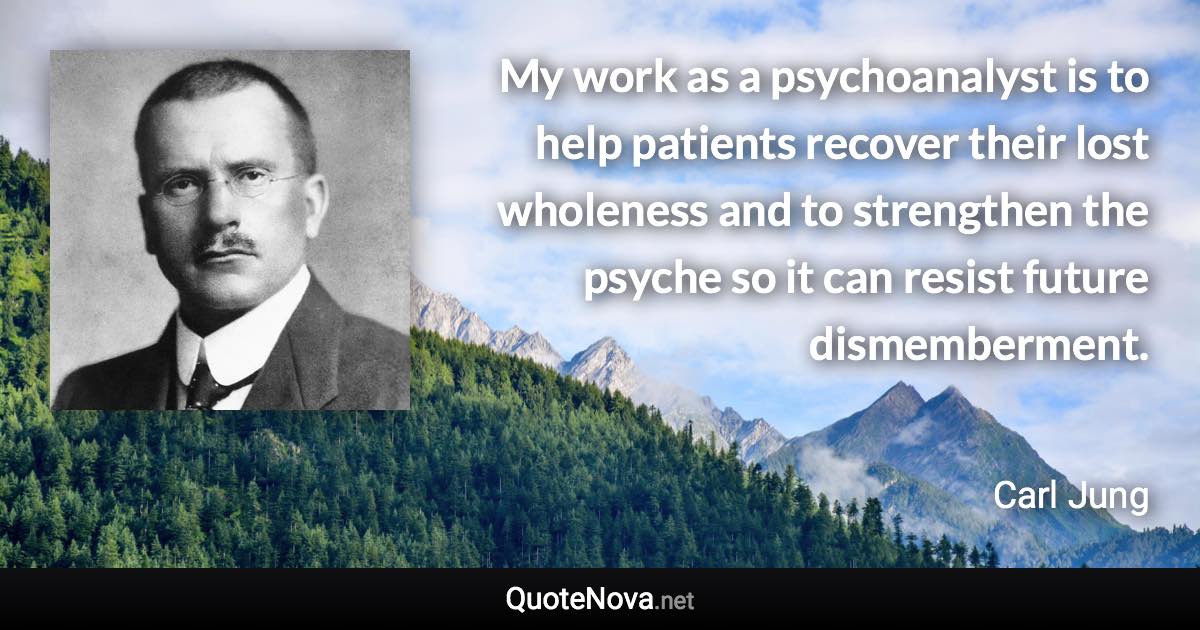 My work as a psychoanalyst is to help patients recover their lost wholeness and to strengthen the psyche so it can resist future dismemberment. - Carl Jung quote