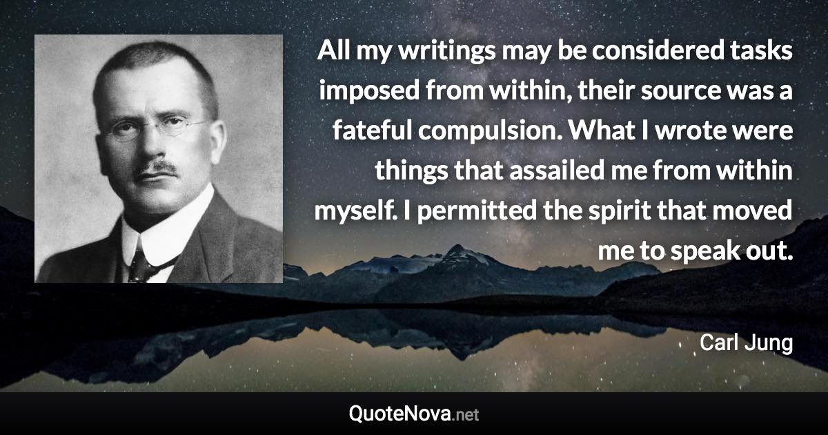 All my writings may be considered tasks imposed from within, their source was a fateful compulsion. What I wrote were things that assailed me from within myself. I permitted the spirit that moved me to speak out. - Carl Jung quote