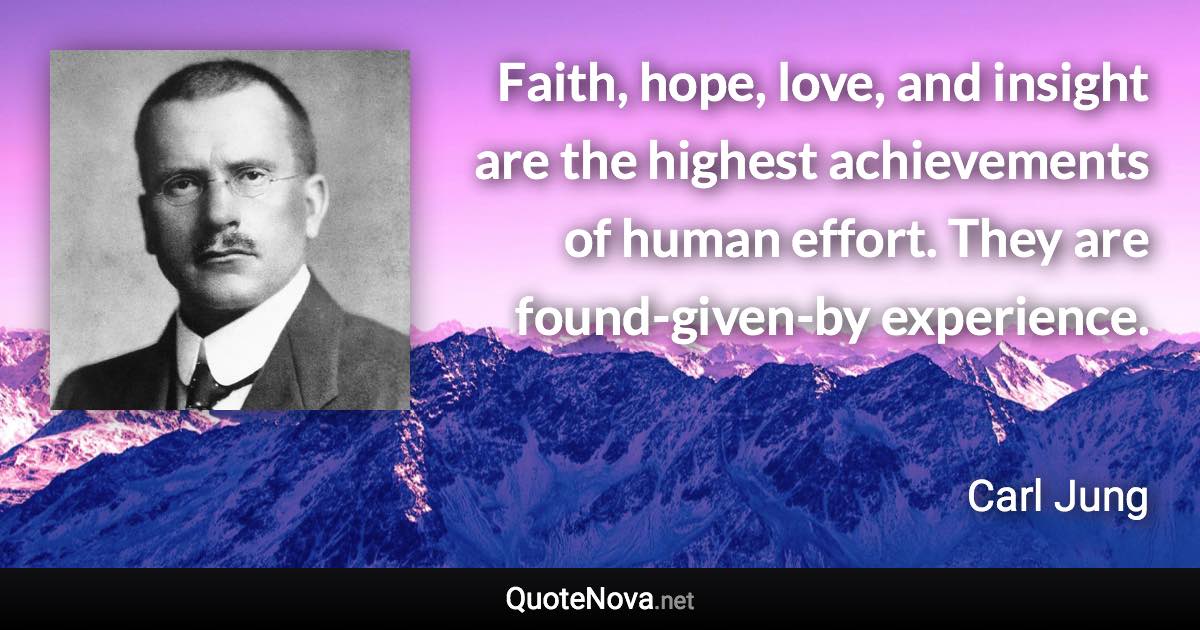 Faith, hope, love, and insight are the highest achievements of human effort. They are found-given-by experience. - Carl Jung quote