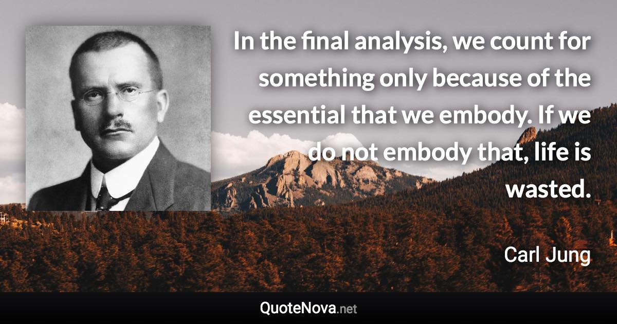 In the final analysis, we count for something only because of the essential that we embody. If we do not embody that, life is wasted. - Carl Jung quote