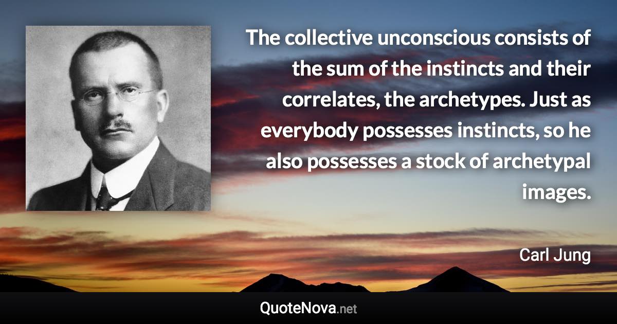 The collective unconscious consists of the sum of the instincts and their correlates, the archetypes. Just as everybody possesses instincts, so he also possesses a stock of archetypal images. - Carl Jung quote