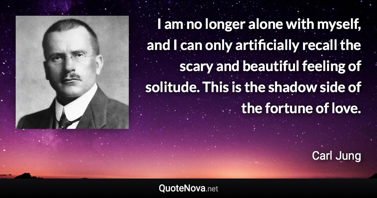 I am no longer alone with myself, and I can only artificially recall the scary and beautiful feeling of solitude. This is the shadow side of the fortune of love. - Carl Jung quote