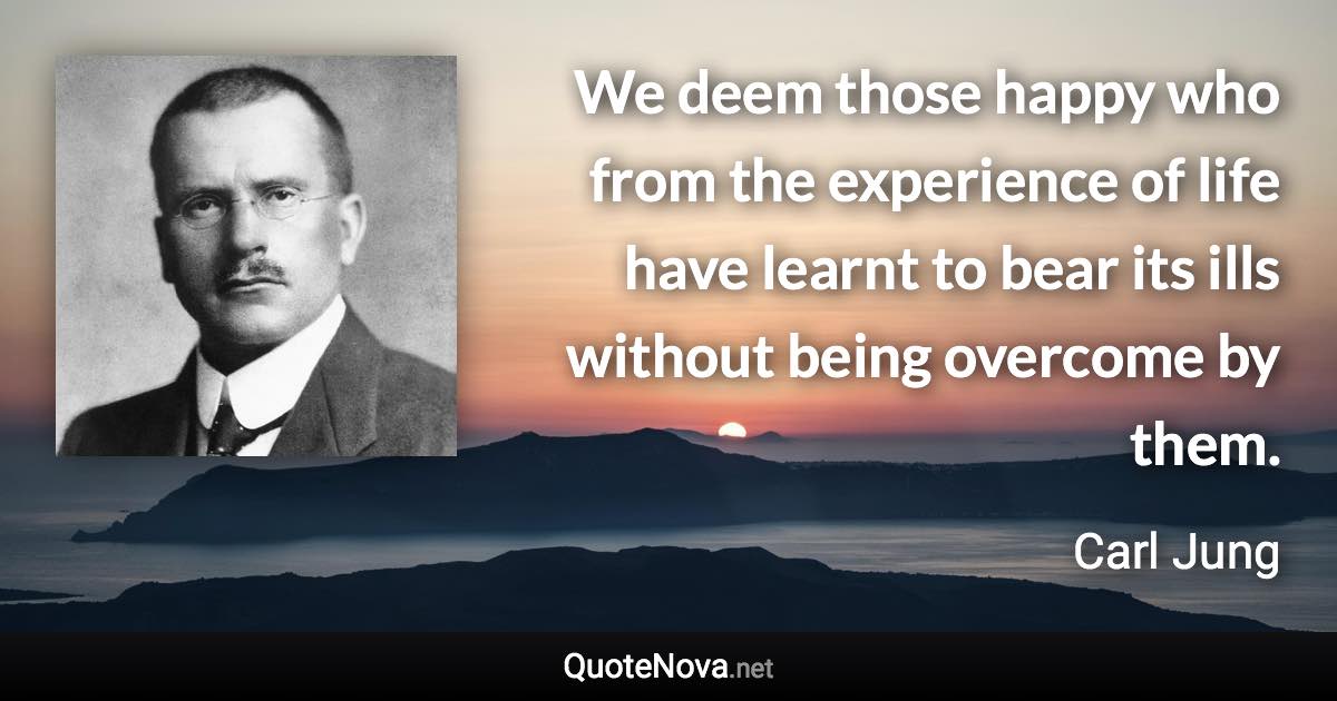 We deem those happy who from the experience of life have learnt to bear its ills without being overcome by them. - Carl Jung quote