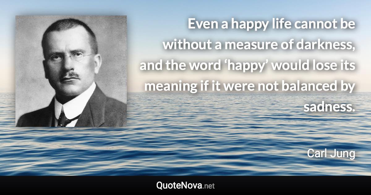 Even a happy life cannot be without a measure of darkness, and the word ‘happy’ would lose its meaning if it were not balanced by sadness. - Carl Jung quote