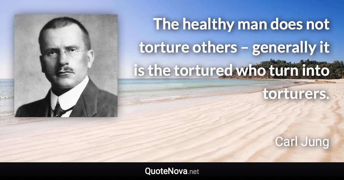 The healthy man does not torture others – generally it is the tortured who turn into torturers. - Carl Jung quote