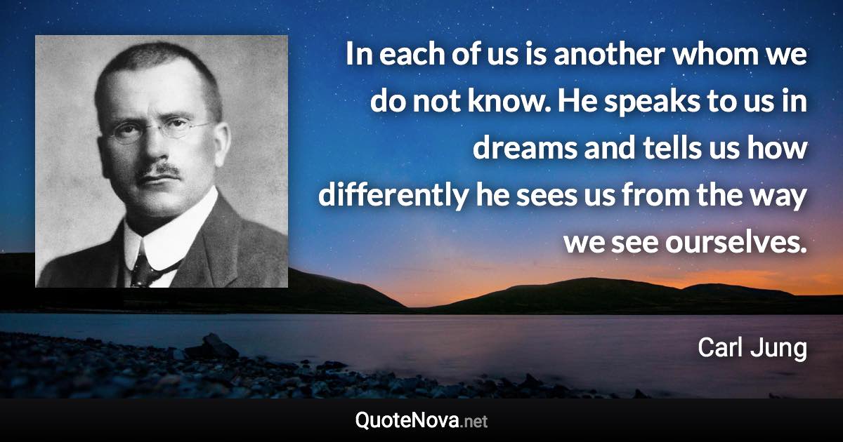 In each of us is another whom we do not know. He speaks to us in dreams and tells us how differently he sees us from the way we see ourselves. - Carl Jung quote