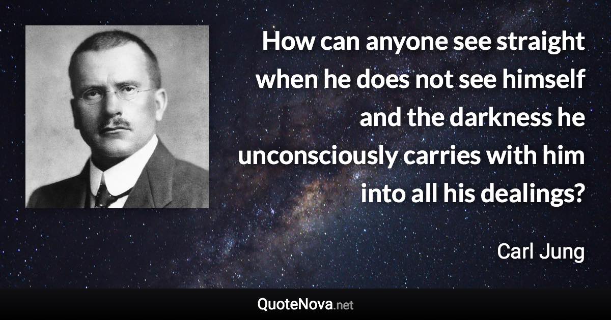 How can anyone see straight when he does not see himself and the darkness he unconsciously carries with him into all his dealings? - Carl Jung quote