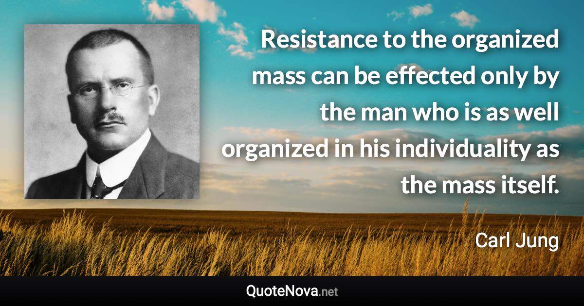 Resistance to the organized mass can be effected only by the man who is as well organized in his individuality as the mass itself. - Carl Jung quote