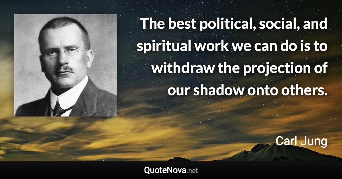 The best political, social, and spiritual work we can do is to withdraw the projection of our shadow onto others. - Carl Jung quote