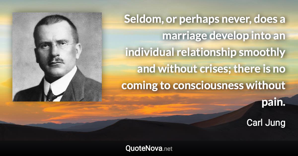 Seldom, or perhaps never, does a marriage develop into an individual relationship smoothly and without crises; there is no coming to consciousness without pain. - Carl Jung quote