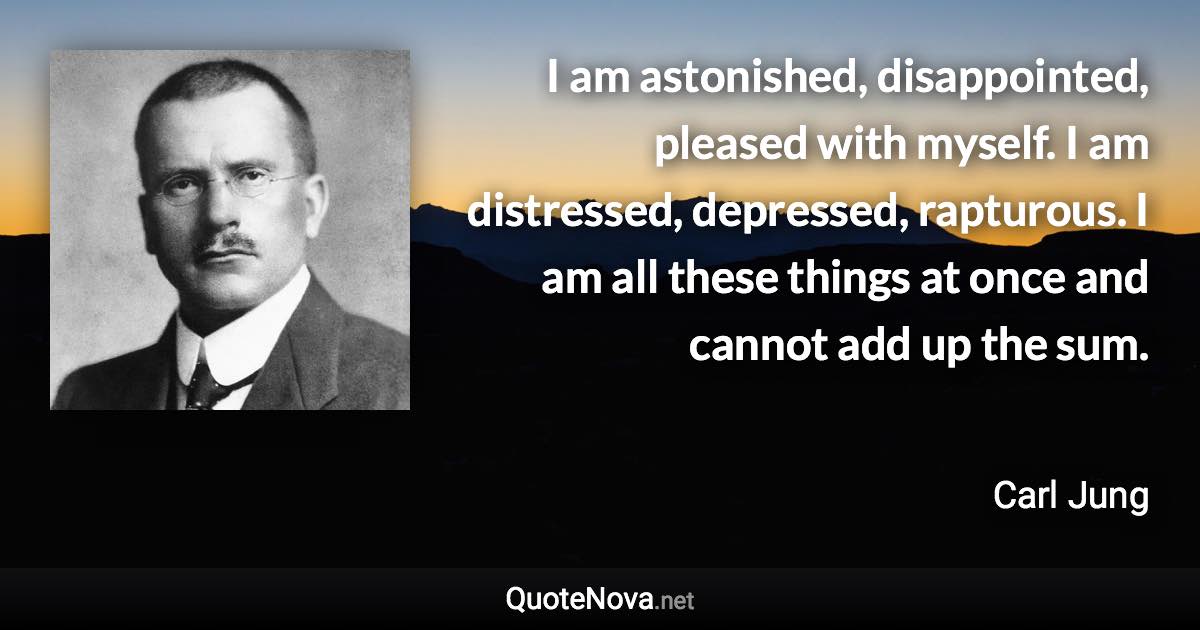 I am astonished, disappointed, pleased with myself. I am distressed, depressed, rapturous. I am all these things at once and cannot add up the sum. - Carl Jung quote