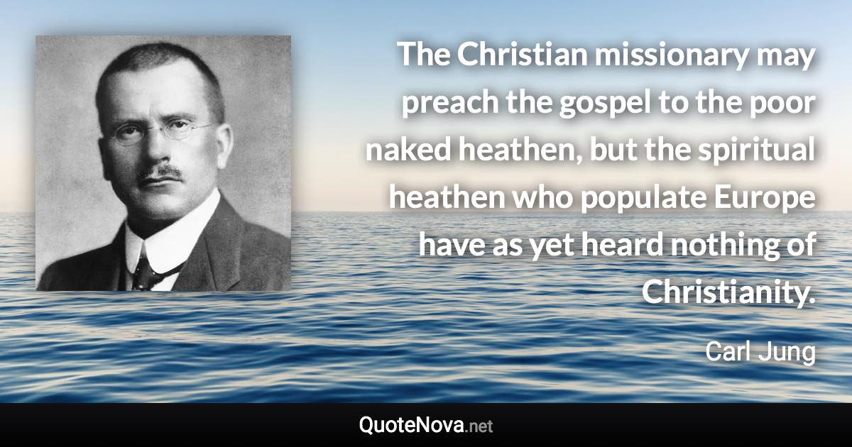 The Christian missionary may preach the gospel to the poor naked heathen, but the spiritual heathen who populate Europe have as yet heard nothing of Christianity. - Carl Jung quote