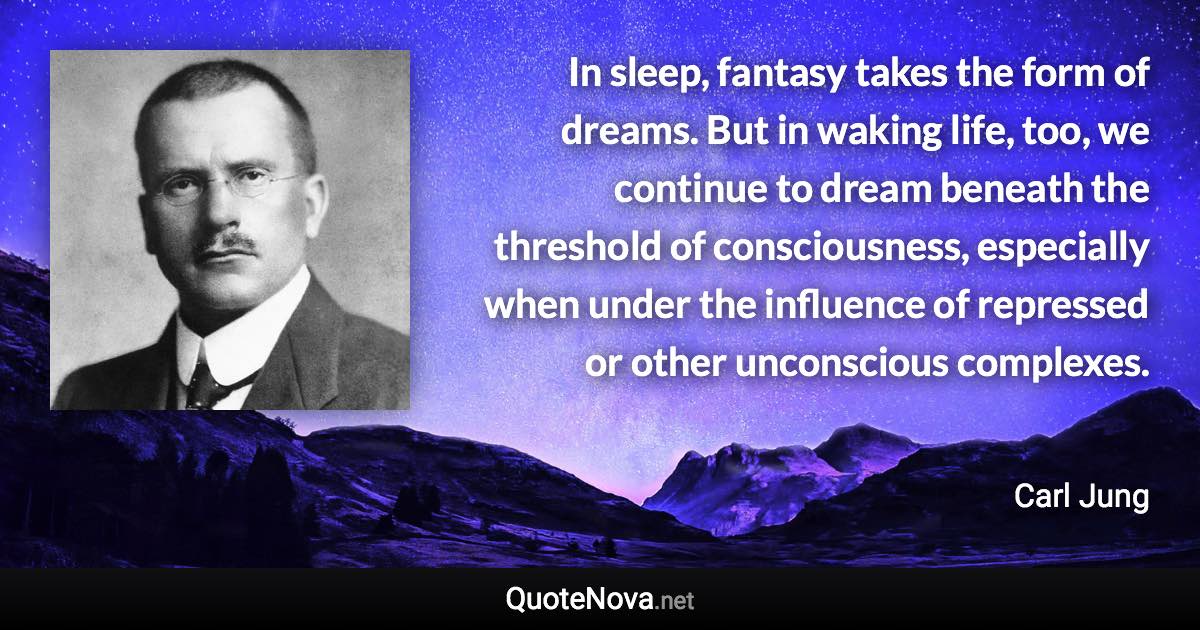 In sleep, fantasy takes the form of dreams. But in waking life, too, we continue to dream beneath the threshold of consciousness, especially when under the influence of repressed or other unconscious complexes. - Carl Jung quote