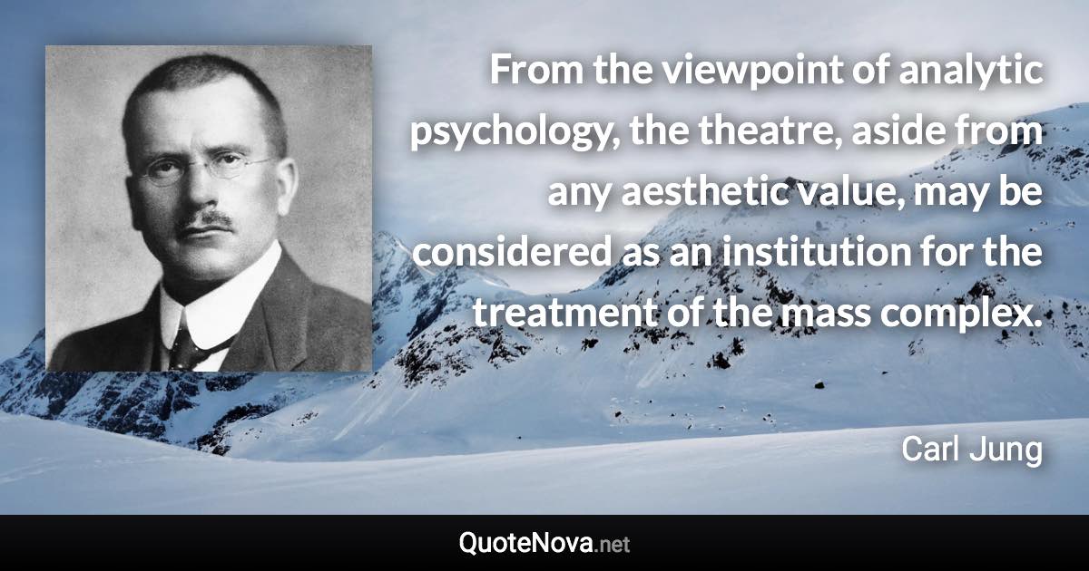 From the viewpoint of analytic psychology, the theatre, aside from any aesthetic value, may be considered as an institution for the treatment of the mass complex. - Carl Jung quote