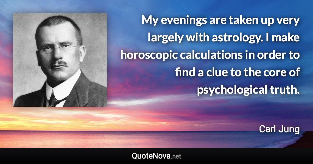 My evenings are taken up very largely with astrology. I make horoscopic calculations in order to find a clue to the core of psychological truth. - Carl Jung quote