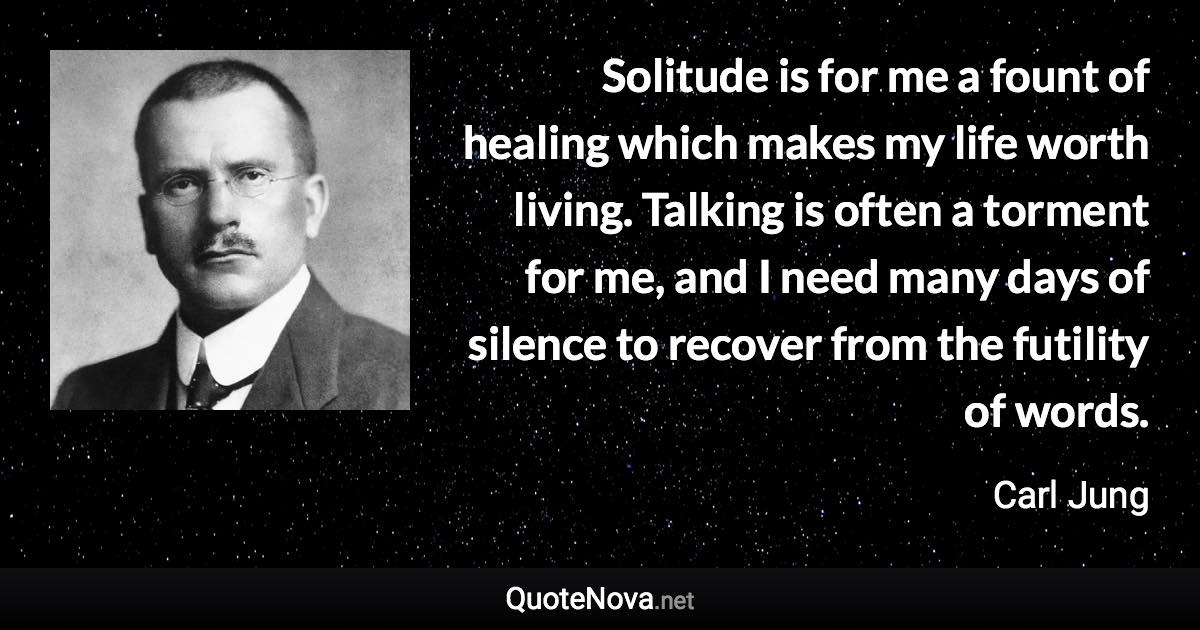 Solitude is for me a fount of healing which makes my life worth living. Talking is often a torment for me, and I need many days of silence to recover from the futility of words. - Carl Jung quote