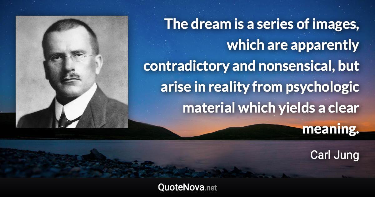 The dream is a series of images, which are apparently contradictory and nonsensical, but arise in reality from psychologic material which yields a clear meaning. - Carl Jung quote