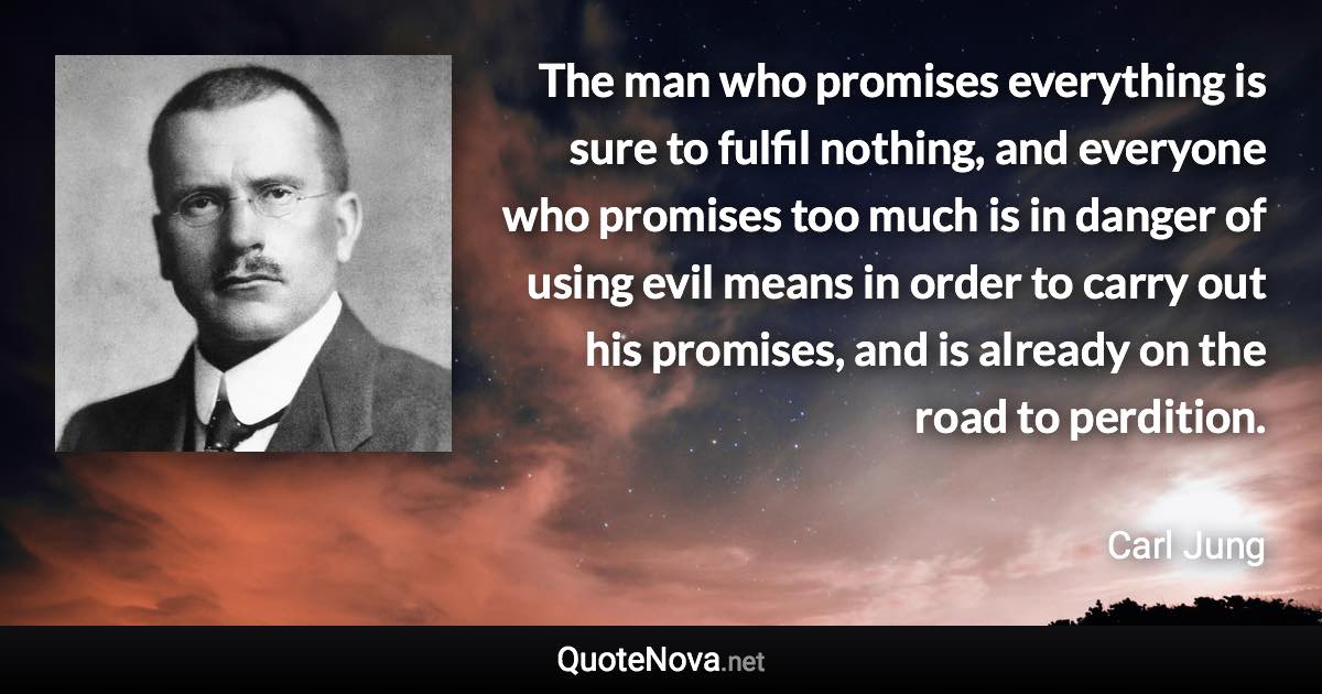 The man who promises everything is sure to fulfil nothing, and everyone who promises too much is in danger of using evil means in order to carry out his promises, and is already on the road to perdition. - Carl Jung quote