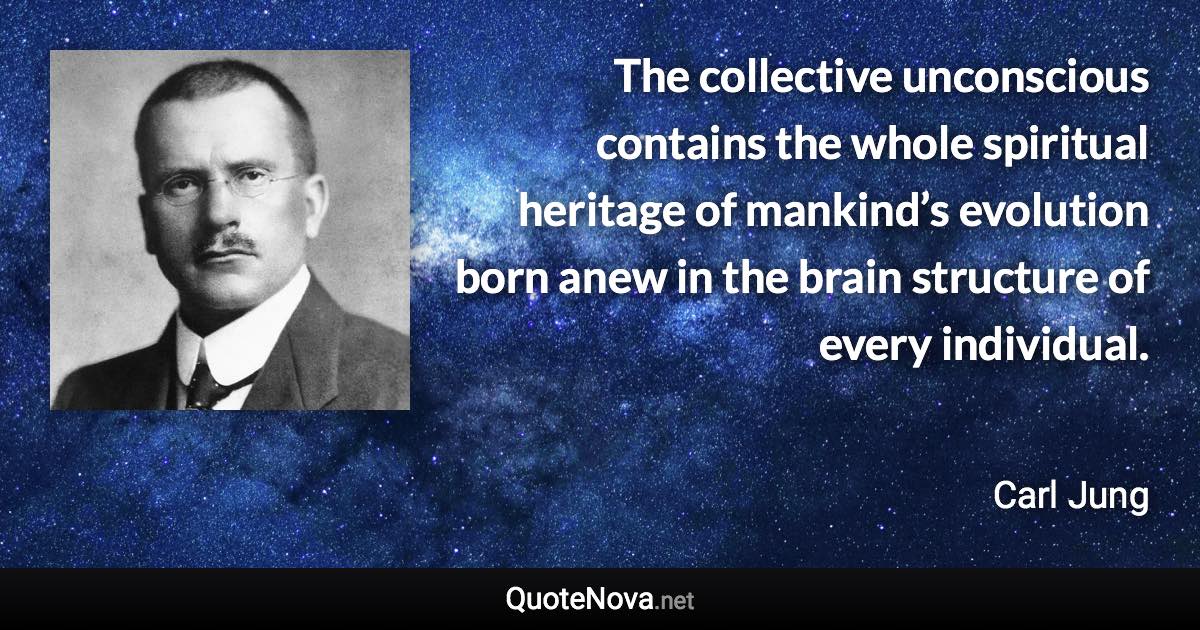 The collective unconscious contains the whole spiritual heritage of mankind’s evolution born anew in the brain structure of every individual. - Carl Jung quote