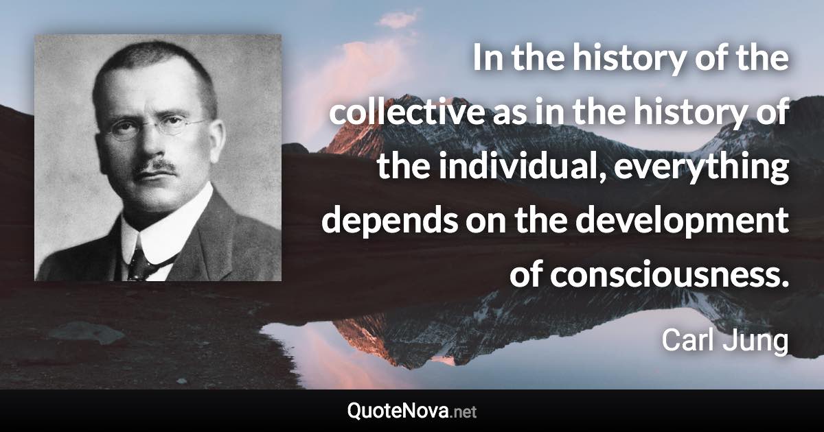 In the history of the collective as in the history of the individual, everything depends on the development of consciousness. - Carl Jung quote