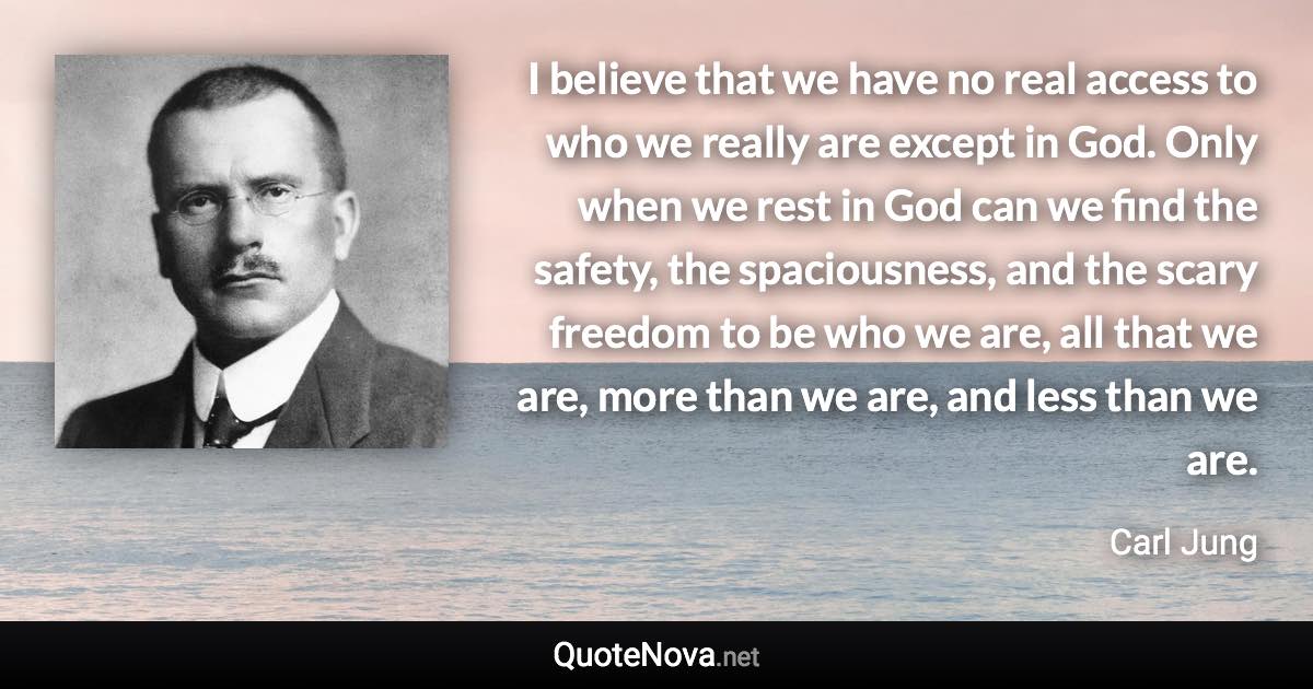 I believe that we have no real access to who we really are except in God. Only when we rest in God can we find the safety, the spaciousness, and the scary freedom to be who we are, all that we are, more than we are, and less than we are. - Carl Jung quote