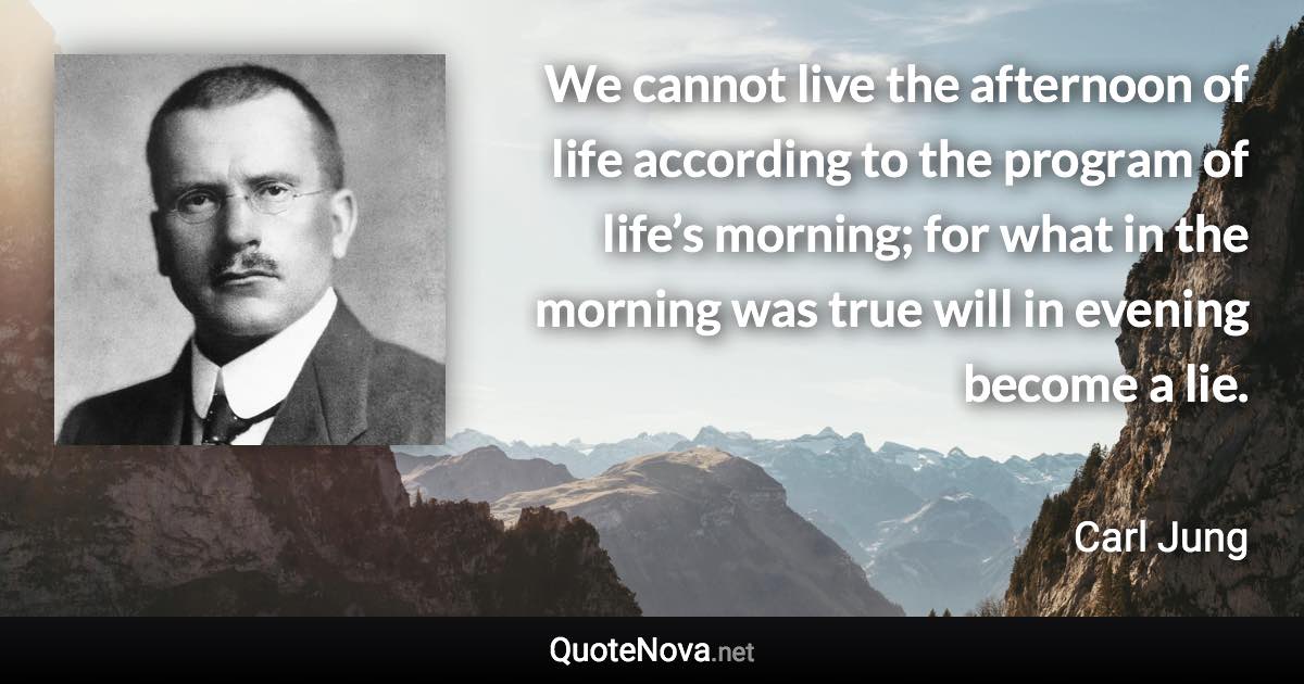 We cannot live the afternoon of life according to the program of life’s morning; for what in the morning was true will in evening become a lie. - Carl Jung quote