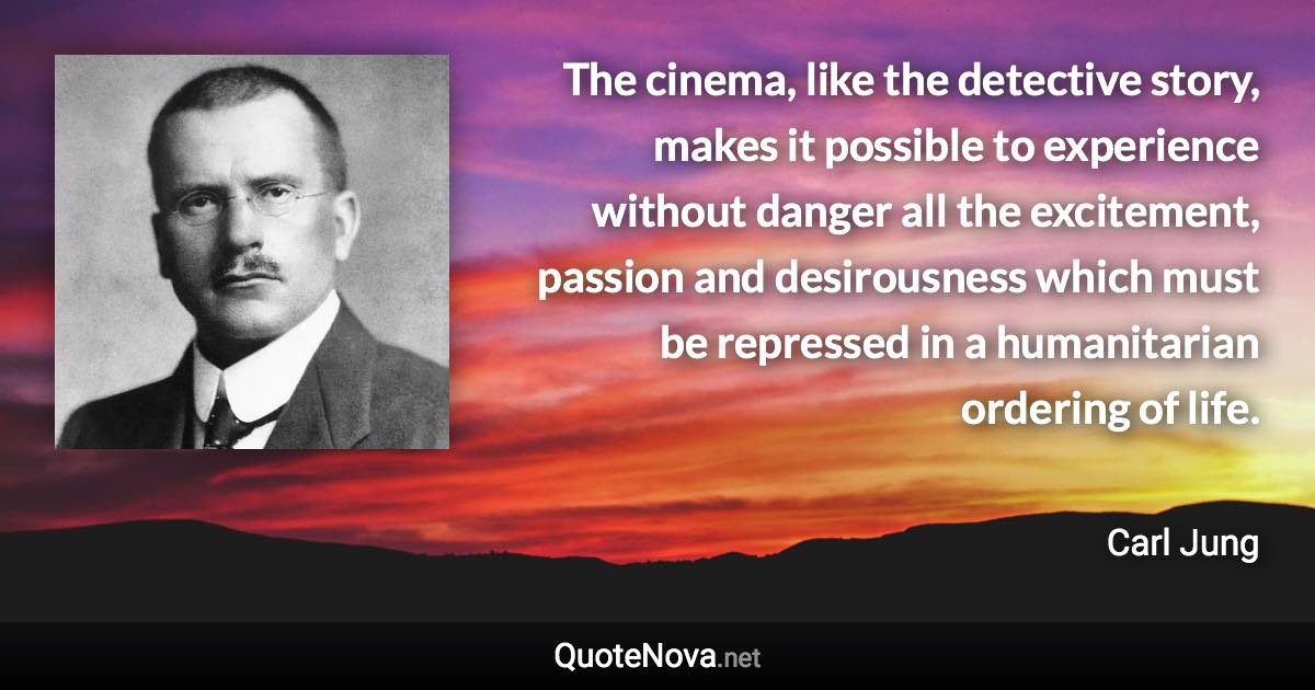 The cinema, like the detective story, makes it possible to experience without danger all the excitement, passion and desirousness which must be repressed in a humanitarian ordering of life. - Carl Jung quote