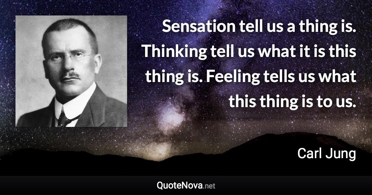 Sensation tell us a thing is. Thinking tell us what it is this thing is. Feeling tells us what this thing is to us. - Carl Jung quote