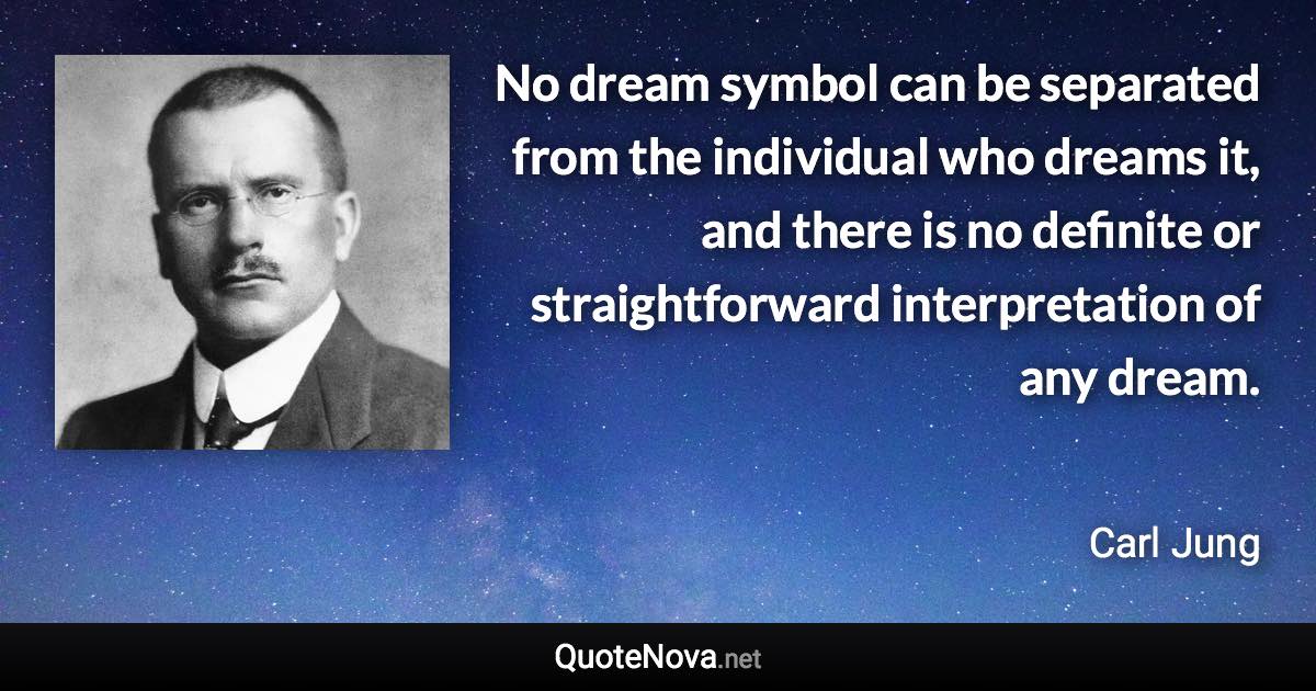 No dream symbol can be separated from the individual who dreams it, and there is no definite or straightforward interpretation of any dream. - Carl Jung quote