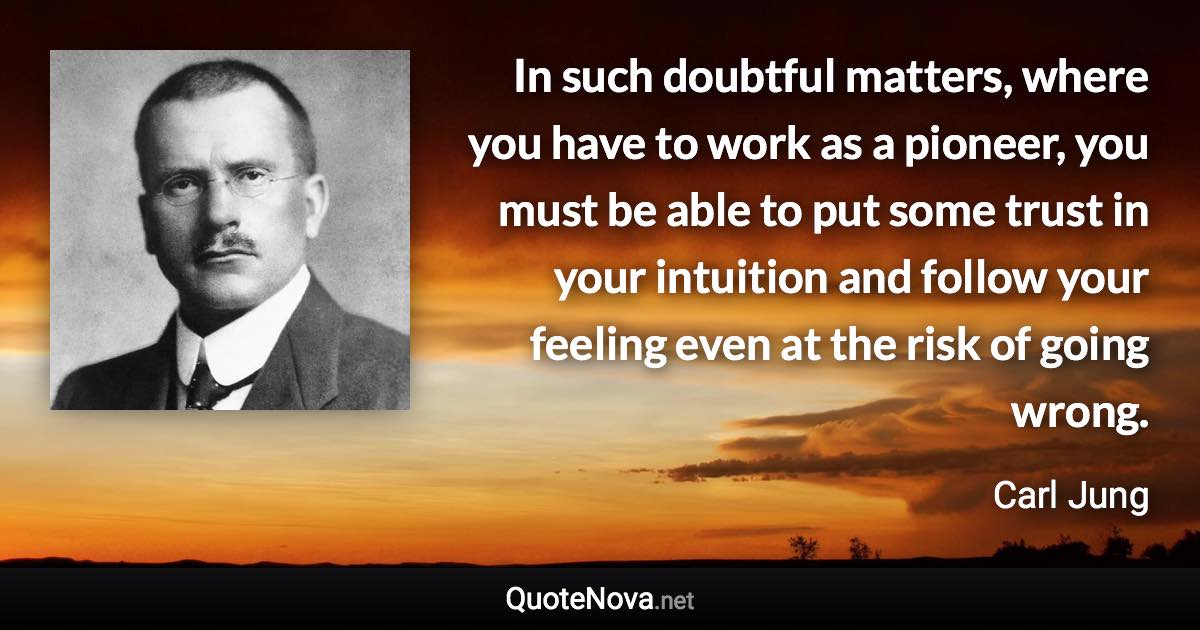 In such doubtful matters, where you have to work as a pioneer, you must be able to put some trust in your intuition and follow your feeling even at the risk of going wrong. - Carl Jung quote